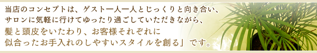 当店のコンセプトは、ゲスト一人一人とじっくりと向き合い、サロンに気軽に行けてゆったり過ごしていただきながら、髪と頭皮をいたわり、お客様それぞれに似合ったお手入れのしやすいスタイルを創る」です。