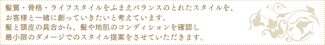 髪質・骨格・ライフスタイルをふまえバランスのとれたスタイルを、お客様と一緒に創っていきたいと考えています。髪と頭皮の具合から、髪や地肌のコンディションを確認し　最小限のダメージでのスタイル提案をさせていただきます。
